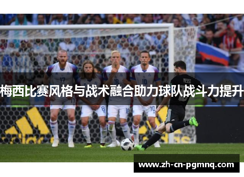 梅西比赛风格与战术融合助力球队战斗力提升